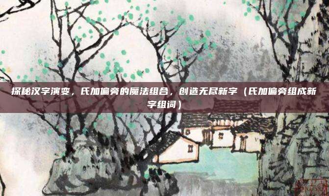 探秘汉字演变，氏加偏旁的魔法组合，创造无尽新字（氏加偏旁组成新字组词）