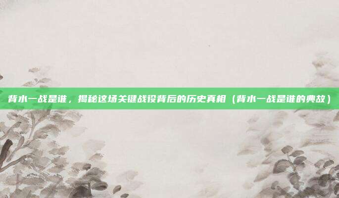 背水一战是谁，揭秘这场关键战役背后的历史真相（背水一战是谁的典故）