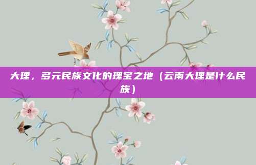 大理，多元民族文化的瑰宝之地（云南大理是什么民族）
