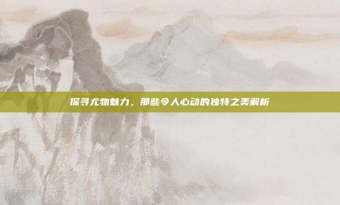 探寻尤物魅力，那些令人心动的独特之美解析