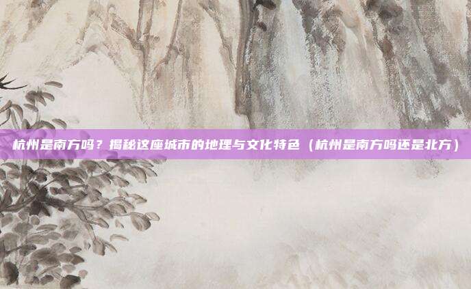 杭州是南方吗?揭秘这座城市的地理与文化特色(杭州是南方吗还是北方)