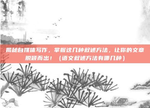 揭秘自媒体写作,掌握这几种叙述方法,让你的文章脱颖而出!(语文叙述方法有哪几种)