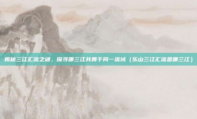 揭秘三江汇流之谜,探寻哪三江共舞于同一流域(乐山三江汇流是哪三江)