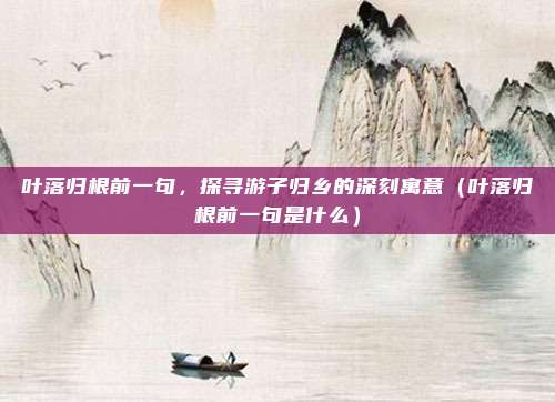 叶落归根前一句，探寻游子归乡的深刻寓意（叶落归根前一句是什么）