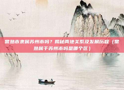 常熟市隶属苏州市吗？揭秘两地关系及发展历程（常熟属于苏州市吗是哪个区）