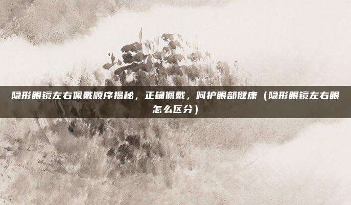 隐形眼镜左右佩戴顺序揭秘，正确佩戴，呵护眼部健康（隐形眼镜左右眼怎么区分）