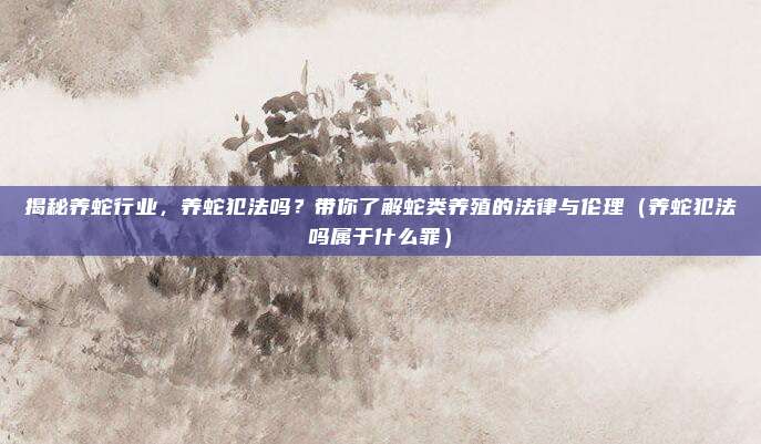 揭秘养蛇行业,养蛇犯法吗?带你了解蛇类养殖的法律与伦理(养蛇犯法吗属于什么罪)
