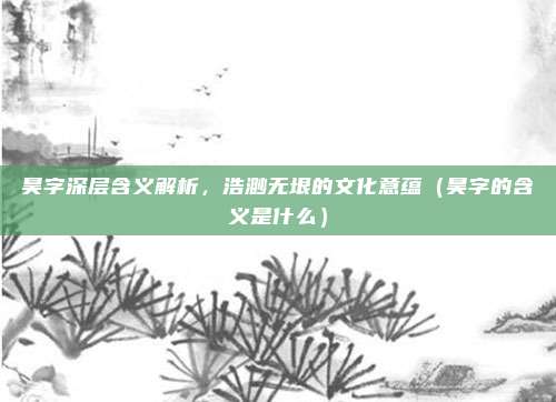 昊字深层含义解析,浩渺无垠的文化意蕴(昊字的含义是什么)