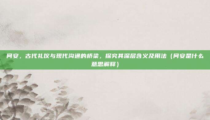 问安,古代礼仪与现代沟通的桥梁,探究其深层含义及用法(问安是什么意思解释)