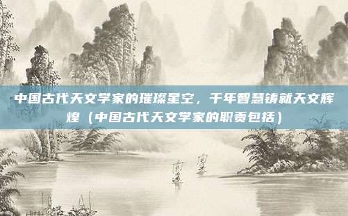 中国古代天文学家的璀璨星空，千年智慧铸就天文辉煌（中国古代天文学家的职责包括）