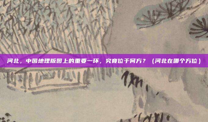 河北，中国地理版图上的重要一环，究竟位于何方？（河北在哪个方位）