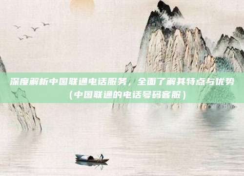 深度解析中国联通电话服务，全面了解其特点与优势（中国联通的电话号码客服）