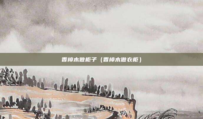 香樟木做柜子（香樟木做衣柜）
