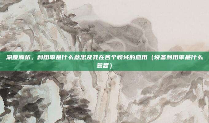 深度解析，利用率是什么意思及其在各个领域的应用（设备利用率是什么意思）