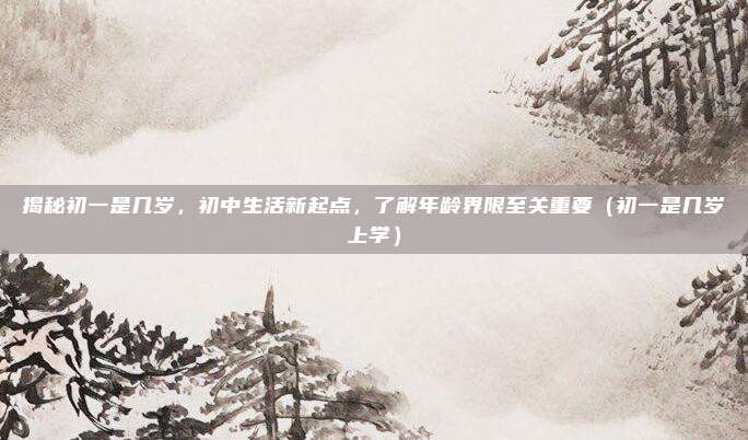 揭秘初一是几岁，初中生活新起点，了解年龄界限至关重要（初一是几岁上学）