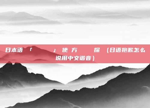 日本语で「ごめんなさい」の使い方とその類語探訪（日语抱歉怎么说用中文谐音）