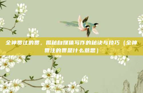 全神贯注的贯，揭秘自媒体写作的秘诀与技巧（全神贯注的贯是什么意思）
