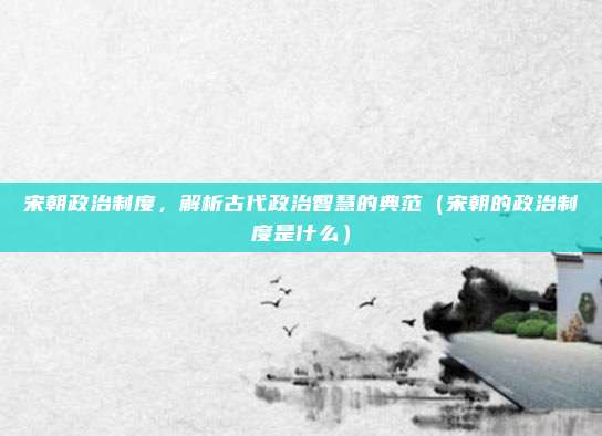 宋朝政治制度，解析古代政治智慧的典范（宋朝的政治制度是什么）