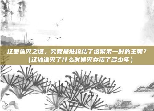 辽国覆灭之谜，究竟是谁终结了这繁荣一时的王朝？（辽被谁灭了什么时候灭存活了多少年）