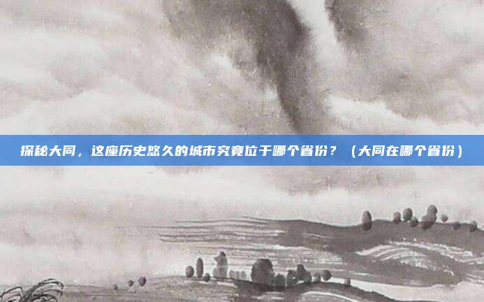 探秘大同，这座历史悠久的城市究竟位于哪个省份？（大同在哪个省份）