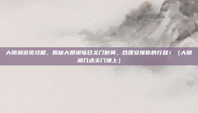 大明湖游览攻略，揭秘大明湖每日关门时间，合理安排你的行程！（大明湖几点关门晚上）