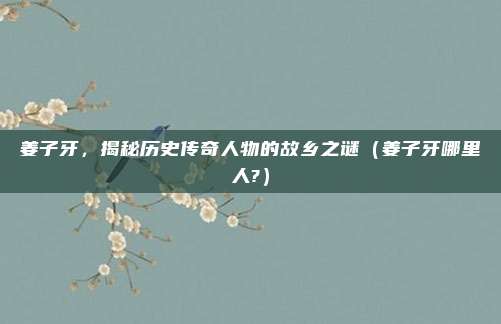 姜子牙，揭秘历史传奇人物的故乡之谜（姜子牙哪里人?）