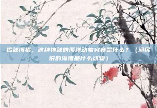 揭秘海猪，这种神秘的海洋动物究竟是什么？（渔民说的海猪是什么动物）