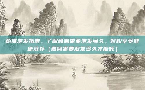 燕窝泡发指南，了解燕窝需要泡发多久，轻松享受健康滋补（燕窝需要泡发多久才能炖）