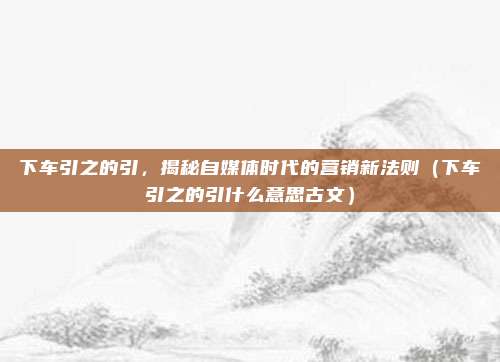 下车引之的引，揭秘自媒体时代的营销新法则（下车引之的引什么意思古文）