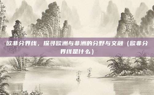 欧非分界线,探寻欧洲与非洲的分野与交融(欧非分界线是什么)