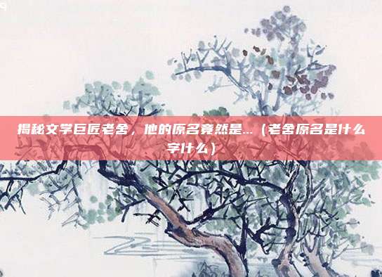 揭秘文学巨匠老舍,他的原名竟然是...(老舍原名是什么字什么)