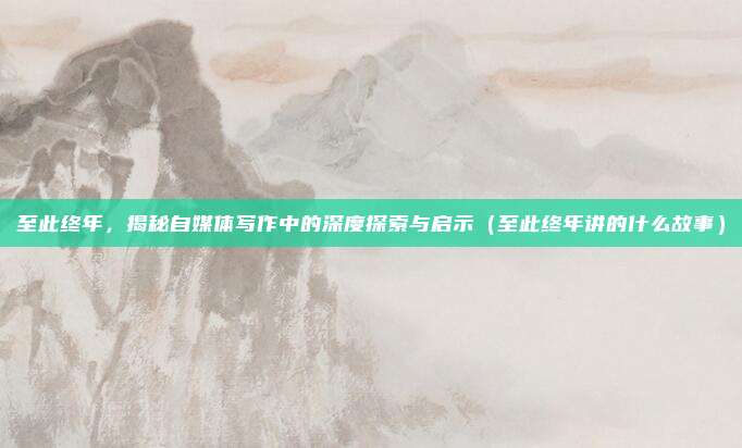 至此终年，揭秘自媒体写作中的深度探索与启示（至此终年讲的什么故事）