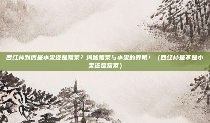 西红柿到底是水果还是蔬菜？揭秘蔬菜与水果的界限！（西红柿是不是水果还是蔬菜）