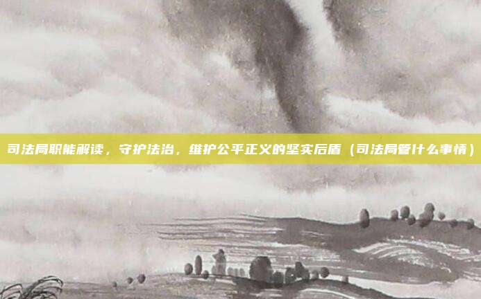 司法局职能解读，守护法治，维护公平正义的坚实后盾（司法局管什么事情）