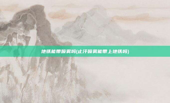 地铁能带喷雾吗(止汗喷雾能带上地铁吗)