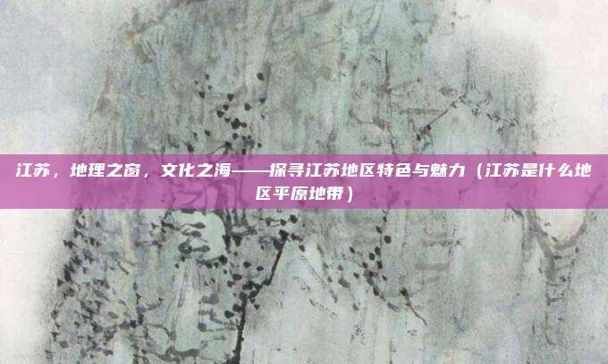 江苏，地理之窗，文化之海——探寻江苏地区特色与魅力（江苏是什么地区平原地带）