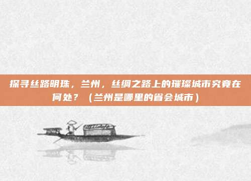 探寻丝路明珠，兰州，丝绸之路上的璀璨城市究竟在何处？（兰州是哪里的省会城市）