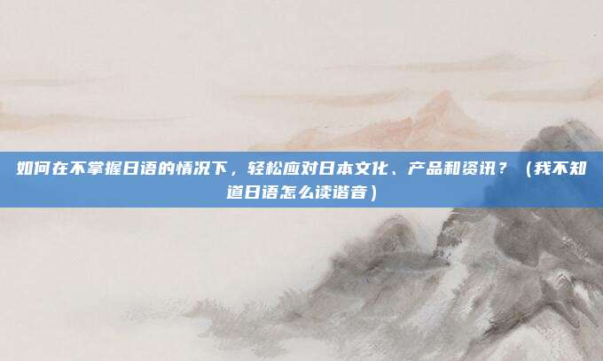 如何在不掌握日语的情况下，轻松应对日本文化、产品和资讯？（我不知道日语怎么读谐音）
