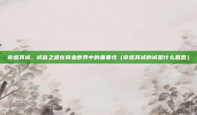 帝感其诚，诚信之道在商业世界中的重要性（帝感其诚的诚是什么意思）