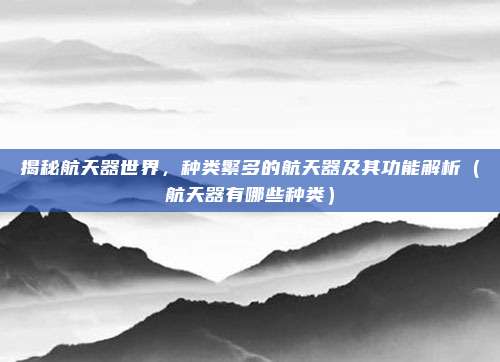 揭秘航天器世界，种类繁多的航天器及其功能解析（航天器有哪些种类）