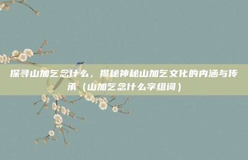 探寻山加乞念什么，揭秘神秘山加乞文化的内涵与传承（山加乞念什么字组词）