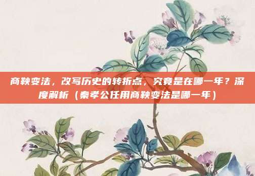 商鞅变法，改写历史的转折点，究竟是在哪一年？深度解析（秦孝公任用商鞅变法是哪一年）