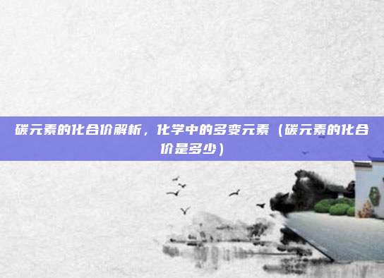 碳元素的化合价解析，化学中的多变元素（碳元素的化合价是多少）