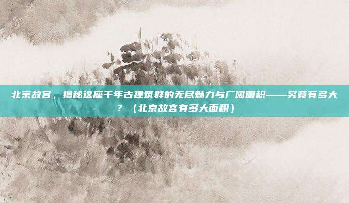 北京故宫，揭秘这座千年古建筑群的无尽魅力与广阔面积——究竟有多大？（北京故宫有多大面积）