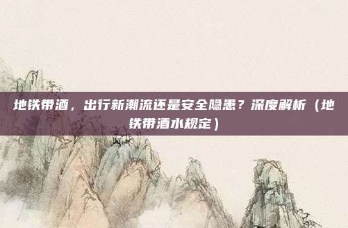 地铁带酒，出行新潮流还是安全隐患？深度解析（地铁带酒水规定）