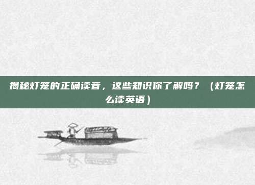 揭秘灯笼的正确读音,这些知识你了解吗?(灯笼怎么读英语)