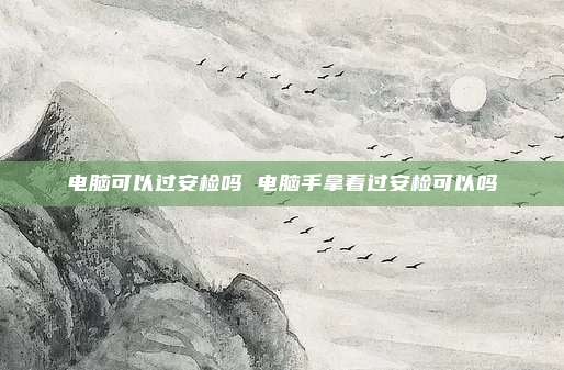电脑可以过安检吗 电脑手拿着过安检可以吗