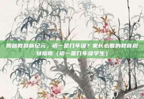 揭秘教育新纪元,初一是几年级?家长必看的教育规划指南(初一是几年级学生)