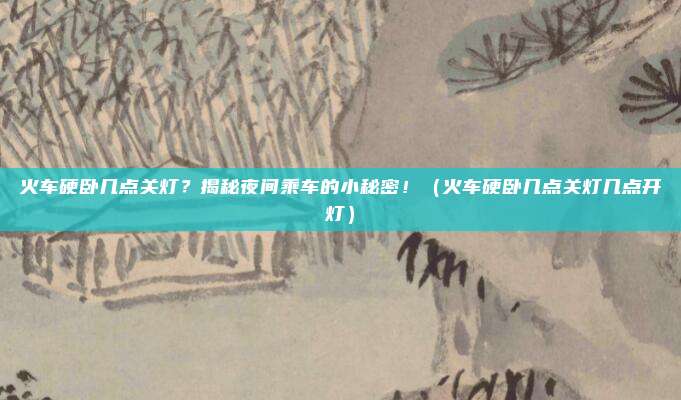 火车硬卧几点关灯?揭秘夜间乘车的小秘密!(火车硬卧几点关灯几点开灯)