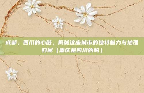 成都,四川的心脏,揭秘这座城市的独特魅力与地理归属(重庆是四川的吗)